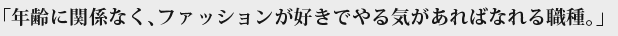 「年齢に関係なく、ファッションが好きでやる気があればなれる職種。」